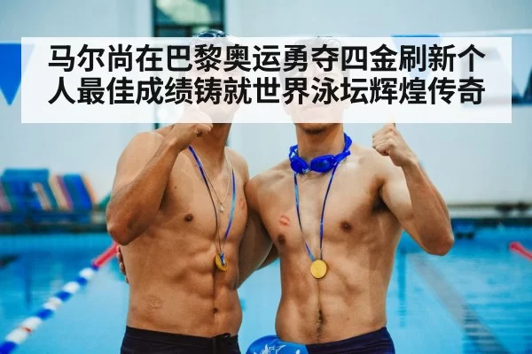 马尔尚在巴黎奥运勇夺四金刷新个人最佳成绩铸就世界泳坛辉煌传奇