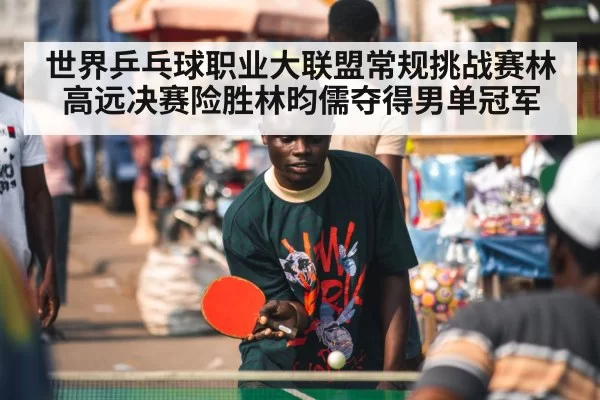 世界乒乓球职业大联盟常规挑战赛林高远决赛险胜林昀儒夺得男单冠军
