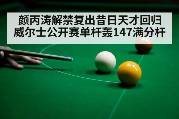 颜丙涛解禁复出昔日天才回归威尔士公开赛单杆轰147满分杆