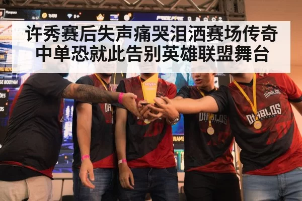 许秀赛后失声痛哭泪洒赛场传奇中单恐就此告别英雄联盟舞台