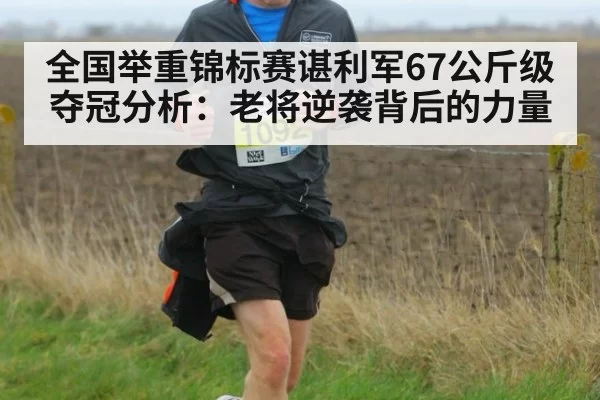全国举重锦标赛谌利军67公斤级夺冠分析：老将逆袭背后的力量